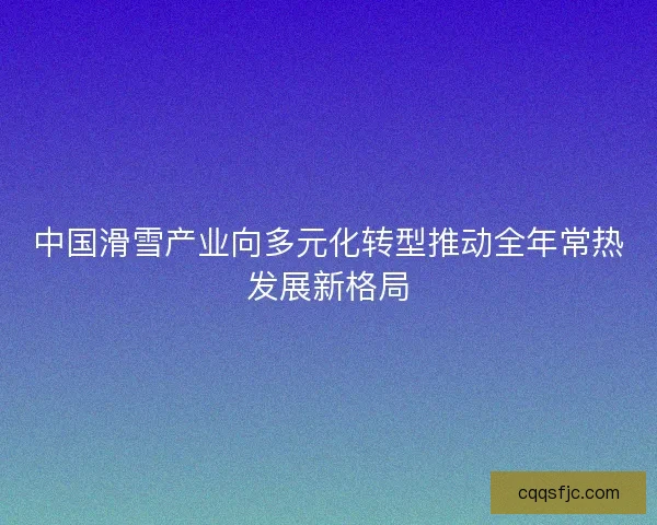 中国滑雪产业向多元化转型推动全年常热发展新格局